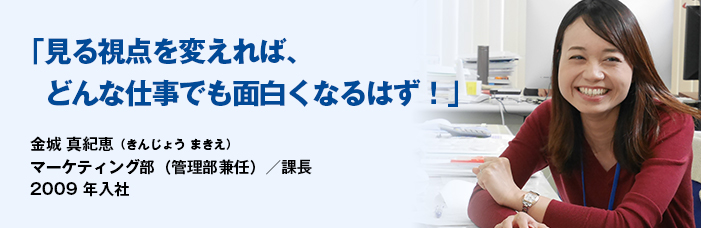 「見る視点を変えれば、どんな仕事でも面白くなるはず!」金城 真紀恵(きんじょう まきえ)マーケティング部 2009年入社 イメージ